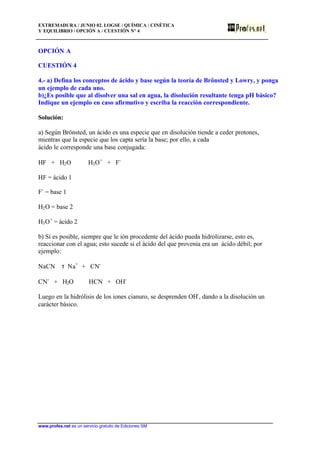 EXTREMADURA / JUNIO 02. LOGSE / QUÍMICA / CINÉTICA
Y EQUILIBRIO / OPCIÓN A / CUESTIÓN Nº 4
www.profes.net es un servicio gratuito de Ediciones SM
OPCIÓN A
CUESTIÓN 4
4.- a) Defina los conceptos de ácido y base según la teoría de Brönsted y Lowry, y ponga
un ejemplo de cada uno.
b)¿Es posible que al disolver una sal en agua, la disolución resultante tenga pH básico?
Indique un ejemplo en caso afirmativo y escriba la reacción correspondiente.
Solución:
a) Según Brönsted, un ácido es una especie que en disolución tiende a ceder protones,
mientras que la especie que los capta sería la base; por ello, a cada
ácido le corresponde una base conjugada:
HF + H2O H3O+
+ F-
HF = ácido 1
F-
= base 1
H2O = base 2
H3O+
= ácido 2
b) Sí es posible, siempre que le ión procedente del ácido pueda hidrolizarse, esto es,
reaccionar con el agua; esto sucede si el ácido del que provenía era un ácido débil; por
ejemplo:
NaCN τ Na+
+ CN-
CN-
+ H2O HCN + OH-
Luego en la hidrólisis de los iones cianuro, se desprenden OH-
, dando a la disolución un
carácter básico.
 