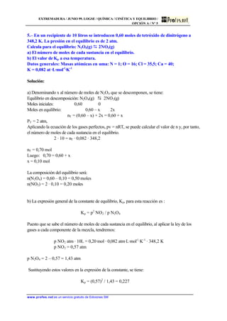 EXTREMADURA / JUNIO 99. LOGSE / QUÍMICA / CINÉTICA Y EQUILIBRIO /
OPCIÓN A / Nº 5
www.profes.net es un servicio gratuito de Ediciones SM
5.– En un recipiente de 10 litros se introducen 0,60 moles de tetróxido de dinitrógeno a
348,2 K. La presión en el equilibrio es de 2 atm.
Calcula para el equilibrio: N2O4(g) D 2NO2(g)
a) El número de moles de cada sustancia en el equilibrio.
b) El valor de Kp a esa temperatura.
Datos generales: Masas atómicas en uma: N = 1; O = 16; Cl = 35,5; Ca = 40;
K = 0,082 at ·L·mol-1
·K-1
Solución:
a) Denominando x al número de moles de N2O4 que se descomponen, se tiene:
Equilibrio en descomposición: N2O4(g) D 2NO2(g)
Moles iniciales: 0,60 0
Moles en equilibrio: 0,60 – x 2x
nT = (0,60 – x) + 2x = 0,60 + x
PT = 2 atm,
Aplicando la ecuación de los gases perfectos, pv = nRT, se puede calcular el valor de n y, por tanto,
el número de moles de cada sustancia en el equilibrio.
2 · 10 = nT · 0,082 · 348,2
nT = 0,70 mol
Luego: 0,70 = 0,60 + x
x = 0,10 mol
La composición del equilibrio será:
n(N2O4) = 0,60 – 0,10 = 0,50 moles
n(NO2) = 2 · 0,10 = 0,20 moles
b) La expresión general de la constante de equilibrio, Kp, para esta reacción es :
Kp = p2
NO2 / p N2O4
Puesto que se sabe el número de moles de cada sustancia en el equilibrio, al aplicar la ley de los
gases a cada componente de la mezcla, tendremos:
p NO2 atm · 10L = 0,20 mol · 0,082 atm·L·mol-1
·K-1
· 348,2 K
p NO2 = 0,57 atm
p N2O4 = 2 – 0,57 = 1,43 atm
Sustituyendo estos valores en la expresión de la constante, se tiene:
Kp = (0,57)2
/ 1,43 = 0,227
 