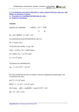 EXTREMADURA / JUNIO 99.COU / QUIMICA / CINETICA Y EQUILIBRIO /
OPCION A / Nº4
www.profes.net es un servicio gratuito de Ediciones SM
4.- Una disolución saturada de hidróxido de calcio contiene 0,165 g de soluto por cada
200mL de disolución. Calcular:
a) El producto de solubilidad del hidróxido de calcio.
b) El pH de la disolución.
Solución:
Equilibrio de solubilidad: Ca(OH)2 → Ca2+
+ 2 OH-
S 2S
Kps = [Ca2+
]·[OH-
]2
= S · (2S)2
= 4 S3
La concentración inicial del hidróxido de calcio es:
M = nº moles / V(L)
Nº de moles de Ca(OH)2 = m (g) / Pm
moles = 0,165 g / 74,1 = 0,0022 moles
M = 0,0022 / 0,2 = 1,11·10-2
mol/L
S = 1,11·10-2
mol/L
El produscto de solubilidad será:
Kps = 4 · (1,11·10-2
)3
= 5,47·10-6
b) Como el hidróxido de calcio es soluble, se disocia completamente dando lugar a una
concentración de iones :
[Ca2+
] = 1,11·10-2
mol/L
[OH-
] = 2 · 1.11·10-2
= 2.22·10-2
mol/L
Por lo tanto: pOH = - log [OH-
] = - log (2,22·10-2
) = 1,65
pH = 14 – 1,65 = 12,35.
 