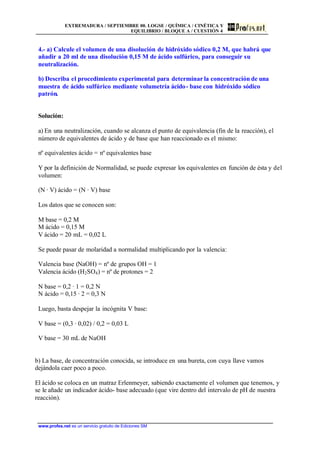 EXTREMADURA / SEPTIEMBRE 00. LOGSE / QUÍMICA / CINÉTICA Y
EQUILIBRIO / BLOQUE A / CUESTIÓN 4
www.profes.net es un servicio gratuito de Ediciones SM
4.- a) Calcule el volumen de una disolución de hidróxido sódico 0,2 M, que habrá que
añadir a 20 ml de una disolución 0,15 M de ácido sulfúrico, para conseguir su
neutralización.
b) Describa el procedimiento experimental para determinar la concentración de una
muestra de ácido sulfúrico mediante volumetría ácido- base con hidróxido sódico
patrón.
Solución:
a) En una neutralización, cuando se alcanza el punto de equivalencia (fin de la reacción), el
número de equivalentes de ácido y de base que han reaccionado es el mismo:
nº equivalentes ácido = nº equivalentes base
Y por la definición de Normalidad, se puede expresar los equivalentes en función de ésta y del
volumen:
(N · V) ácido = (N · V) base
Los datos que se conocen son:
M base = 0,2 M
M ácido = 0,15 M
V ácido = 20 mL = 0,02 L
Se puede pasar de molaridad a normalidad multiplicando por la valencia:
Valencia base (NaOH) = nº de grupos OH = 1
Valencia ácido (H2SO4) = nº de protones = 2
N base = 0,2 · 1 = 0,2 N
N ácido = 0,15 · 2 = 0,3 N
Luego, basta despejar la incógnita V base:
V base = (0,3 · 0,02) / 0,2 = 0,03 L
V base = 30 mL de NaOH
b) La base, de concentración conocida, se introduce en una bureta, con cuya llave vamos
dejándola caer poco a poco.
El ácido se coloca en un matraz Erlenmeyer, sabiendo exactamente el volumen que tenemos, y
se le añade un indicador ácido- base adecuado (que vire dentro del intervalo de pH de nuestra
reacción).
 