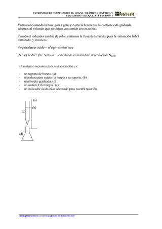 EXTREMADURA / SEPTIEMBRE 00. LOGSE / QUÍMICA / CINÉTICA Y
EQUILIBRIO / BLOQUE A / CUESTIÓN 4
www.profes.net es un servicio gratuito de Ediciones SM
Vamos adicionando la base gota a gota, y como la bureta que la contiene está graduada,
sabemos el volumen que va siendo consumido con exactitud.
Cuando el indicador cambie de color, cerramos la llave de la bureta, pues la valoración habrá
terminado, y entonces:
nºequivalentes ácido = nºequivalentes base
(N · V) ácido = (N · V) base , calculando el único dato desconocido: Nácido.
El material necesario para una valoración es:
- un soporte de bureta. (a)
- una pinza para sujetar la bureta a su soporte. (b)
- una bureta graduada. (c)
- un matraz Erlenmeyer. (d)
- un indicador ácido-base adecuado para nuestra reacción.
(a)
(b)
(c)
(d)
 