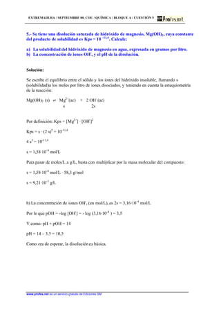 EXTREMADURA / SEPTIEMBRE 00. COU / QUÍMICA / BLOQUE A / CUESTIÓN 5
www.profes.net es un servicio gratuito de Ediciones SM
5.- Se tiene una disolución saturada de hidróxido de magnesio, Mg(OH)2, cuya constante
del producto de solubilidad es Kps = 10 –11,4
. Calcule:
a) La solubilidad del hidróxido de magnesio en agua, expresada en gramos por litro.
b) La concentración de iones OH-
, y el pH de la disolución.
Solución:
Se escribe el equilibrio entre el sólido y los iones del hidróxido insoluble, llamando s
(solubilidad)a los moles por litro de iones disociados, y teniendo en cuenta la estequiometría
de la reacción:
Mg(OH)2 (s) l Mg2+
(ac) + 2 OH-
(ac)
s 2s
Por definición: Kps = [Mg2+
] · [OH-
]2
Kps = s · (2 s)2
= 10-11,4
4 s3
= 10-11,4
s = 1,58·10-4
mol/L
Para pasar de moles/L a g/L, basta con multiplicar por la masa molecular del compuesto:
s = 1,58·10-4
mol/L · 58,3 g/mol
s = 9,21·10-3
g/L
b) La concentración de iones OH-
, (en mol/L), es 2s = 3,16·10-4
mol/L
Por lo que pOH = -log [OH-
] = - log (3,16·10-4
) = 3,5
Y como: pH + pOH = 14
pH = 14 – 3,5 = 10,5
Como era de esperar, la disoluciónes básica.
 