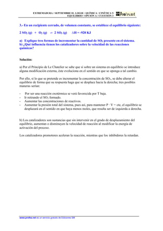 EXTREMADURA / SEPTIEMBRE 01. LOGSE / QUÍMICA / CINÉTICA Y
EQUILIBRIO / OPCIÓN A / CUESTIÓN 3
www.profes.net es un servicio gratuito de Ediciones SM
3.- En un recipiente cerrado, de volumen constante, se establece el equilibrio siguiente:
2 SO2 (g) + O2 (g) ‡ 2 SO3 (g) DH = -928 KJ
a) Explique tres formas de incrementar la cantidad de SO3 presente en el sistema.
b) ¿Qué influencia tienen los catalizadores sobre la velocidad de las reacciones
químicas?
Solución:
a) Por el Principio de Le Chatelier se sabe que si sobre un sistema en equilibrio se introduce
alguna modificación externa, éste evoluciona en el sentido en que se oponga a tal cambio.
Por ello, si lo que se pretende es incrementar la concentración de SO3, se debe alterar el
equilibrio de forma que su respuesta haga que se desplace hacia la derecha; tres posibles
maneras serían:
- Por ser una reacción exotérmica se verá favorecida por T baja.
- Ir retirando el SO3 formado.
- Aumentar las concentraciones de reactivos.
- Aumentar la presión total del sistema, pues así, para mantener P · V = cte, el equilibrio se
desplazará en el sentido en que haya menos moles, que resulta ser de izquierda a derecha.
b) Los catalizadores son sustancias que sin intervenir en el grado de desplazamiento del
equilibrio, aumentan o disminuyen la velocidad de reacción al modificar la energía de
activación del proceso.
Los catalizadores promotores aceleran la reacción, mientras que los inhibidores la retardan.
 