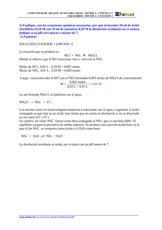 COMUNIDAD DE ARAGÓN /JUNIO 2004. LOGSE / QUÍMICA / CINÉTICA Y
EQUILIBRIO / OPCIÓN 2 / CUESTIÓN 1
1) Explique, con las ecuaciones químicas necesarias, por qué al mezclar 20 ml de ácido
clorhídrico 0,10 M con 10 ml de amoniaco 0,20 M la disolución resultante no es neutra.
Indique si su pH será mayor o menor de 7.
(1,5 puntos)
SOLUCIÓN CUESTIÓN 1 (OPCIÓN 1)
La reacción que se produce es:
HCl + NH3 NH4Cl,
Dónde se observa que el HCl reacciona mol a mol con el NH3:
Moles de HCl, 0,02 L . 0,10 M = 0,002 moles
Moles de NH3, 0,01 L . 0,20 M = 0,002 moles
Luego, reacciona todo el HCl con el NH3 formando 0,002 moles de NH4Cl de concentración:
0,002 moles
M = =
0,02 L + 0
0.0
,01 L
6 M
La sal formada NH4Cl, se hidroliza con el agua:
NH4Cl → NH4
+
+ Cl-
,
Los aniones cloro no tienen ninguna tendencia a reaccionar con el agua y regenerar el ácido
conjugado ya que éste es un ácido muy fuerte que no existe en disolución si no es disociado
en sus iones (Cl-
y H+
).
En cambio, los iones NH4
+
tienen como base conjugada al NH3, que es una base débil. El
equilibrio asegura la presencia de ambas especies. Se produce una reacción ácido-base en la
que el ión NH4
+
se comporta como ácido y el H2O como base:
NH4
+
+ H2O NH3 + H3O+
La disolución resultante es ácida, por lo tanto con un pH menor de 7.
www.profes.net es un servicio gratuito de Ediciones SM
 