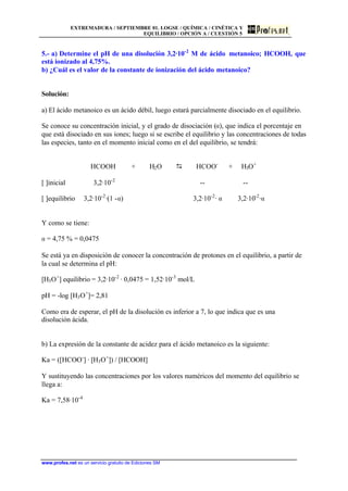 EXTREMADURA / SEPTIEMBRE 01. LOGSE / QUÍMICA / CINÉTICA Y
EQUILIBRIO / OPCIÓN A / CUESTIÓN 5
www.profes.net es un servicio gratuito de Ediciones SM
5.- a) Determine el pH de una disolución 3,2·10-2
M de ácido metanoico; HCOOH, que
está ionizado al 4,75%.
b) ¿Cuál es el valor de la constante de ionización del ácido metanoico?
Solución:
a) El ácido metanoico es un ácido débil, luego estará parcialmente disociado en el equilibrio.
Se conoce su concentración inicial, y el grado de disociación (a), que indica el porcentaje en
que está disociado en sus iones; luego si se escribe el equilibrio y las concentraciones de todas
las especies, tanto en el momento inicial como en el del equilibrio, se tendrá:
HCOOH + H2O D HCOO-
+ H3O+
[ ]inicial 3,2·10-2
-- --
[ ]equilibrio 3,2·10-2
·(1 -a) 3,2·10-2
· a 3,2·10-2
·a
Y como se tiene:
a = 4,75 % = 0,0475
Se está ya en disposición de conocer la concentración de protones en el equilibrio, a partir de
la cual se determina el pH:
[H3O+
] equilibrio = 3,2·10-2
· 0,0475 = 1,52·10-3
mol/L
pH = -log [H3O+
]= 2,81
Como era de esperar, el pH de la disolución es inferior a 7, lo que indica que es una
disolución ácida.
b) La expresión de la constante de acidez para el ácido metanoico es la siguiente:
Ka = ([HCOO-
] · [H3O+
]) / [HCOOH]
Y sustituyendo las concentraciones por los valores numéricos del momento del equilibrio se
llega a:
Ka = 7,58·10-4
 