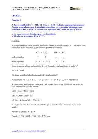 EXTREMADURA / SEPTIEMBRE 02. LOGSE / QUÍMICA / CINÉTICA Y
EQUILIBRIO / OPCIÓN A / CUESTIÓN Nº 3
www.profes.net es un servicio gratuito de Ediciones SM
OPCIÓN A
Cuestión 3
3.- Sea el equilibrio CO + 3 H2 CH4 + H2O (Todos los componentes gaseosos)
Cuando se mezclan un mol de monóxido de carbono y tres moles de hidrógeno en un
recipiente de 10 L a 927ºC, se forman en el equilibrio 0,397 moles de agua. Calcule:
a) La fracción molar de cada especie en el equilibrio.
b) El valor de la constante Kp a 927 ºC.
Solución:
a) El equilibrio que tienen lugar es el siguiente, donde se ha denominado “x” a los moles que
reaccionan de los reactivos, y por tanto, de productos formados:
CO + 3 H2 CH4 + H2O
moles iniciales 1 3 -- --
moles equilibrio 1 – x 1 – 3 · x x x
Como se conoce el dato de los moles de H2O formados en el equilibrio, se halla “x”:
x = 0,387 moles
De donde s pueden hallar los moles totales en el equilibrio:
Moles totales = 1 - x + 3 - 3 · x + 2 · x = 4 - 2 · x = 4 –2· 0,387 = 3,226 moles
Se determinan las fracciones molares de cada una de las especies, dividiendo los moles de
cada una de ellas entre los totales:
x CO = 0,613 / 3,226 = 0,19
x H2 = 1,839 / 3,226 = 0,57
x CH4 = x H2O = 0,387 / 3,226 = 0,12
b) La presión total de la mezcla, al ser todos gases, se halla con la ecuación de los gases
ideales:
P total = (n totales · R· T) / V
P total = (3,226 · 0,082· 1200) / 10 = 31,74 atm
 