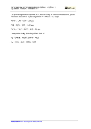 EXTREMADURA / SEPTIEMBRE 02. LOGSE / QUÍMICA / CINÉTICA Y
EQUILIBRIO / OPCIÓN A / CUESTIÓN Nº 3
www.profes.net es un servicio gratuito de Ediciones SM
Las presiones parciales dependen de la presión total y de las fracciones molares, que se
relacionan mediante la expresión general: Pi = P total · ni; luego:
P CO = 31,74 · 0,19 = 6,03 atm
P H2 = 31,74 · 0,57 =18,09 atm
P CH4 = P H2O = 31,73 · 0,12 = 3,8 atm
La expresión de Kp para el equilibrio dado es:
Kp = (P CH4 · P H2O) / (P CO · P H2)
Kp = (3,8)2
/ (6,03· 18,09) = 0,13
 