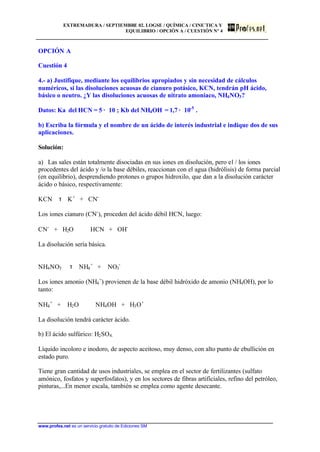 EXTREMADURA / SEPTIEMBRE 02. LOGSE / QUÍMICA / CINE´TICA Y
EQUILIBRIO / OPCIÓN A / CUESTIÓN Nº 4
www.profes.net es un servicio gratuito de Ediciones SM
OPCIÓN A
Cuestión 4
4.- a) Justifique, mediante los equilibrios apropiados y sin necesidad de cálculos
numéricos, si las disoluciones acuosas de cianuro potásico, KCN, tendrán pH ácido,
básico o neutro. ¿Y las disoluciones acuosas de nitrato amoniaco, NH4NO3?
Datos: Ka del HCN = 5 · 10 ; Kb del NH4OH = 1,7 · 10-5
.
b) Escriba la fórmula y el nombre de un ácido de interés industrial e indique dos de sus
aplicaciones.
Solución:
a) Las sales están totalmente disociadas en sus iones en disolución, pero el / los iones
procedentes del ácido y /o la base débiles, reaccionan con el agua (hidrólisis) de forma parcial
(en equilibrio), desprendiendo protones o grupos hidroxilo, que dan a la disolución carácter
ácido o básico, respectivamente:
KCN τ K+
+ CN-
Los iones cianuro (CN-
), proceden del ácido débil HCN, luego:
CN-
+ H2O HCN + OH-
La disolución sería básica.
NH4NO3 τ NH4
+
+ NO3
-
Los iones amonio (NH4
+
) provienen de la base débil hidróxido de amonio (NH4OH), por lo
tanto:
NH4
+
+ H2O NH4OH + H3O+
La disolución tendrá carácter ácido.
b) El ácido sulfúrico: H2SO4.
Líquido incoloro e inodoro, de aspecto aceitoso, muy denso, con alto punto de ebullición en
estado puro.
Tiene gran cantidad de usos industriales, se emplea en el sector de fertilizantes (sulfato
amónico, fosfatos y superfosfatos), y en los sectores de fibras artificiales, refino del petróleo,
pinturas,...En menor escala, también se emplea como agente desecante.
 