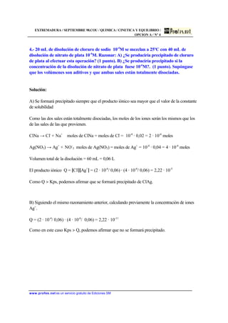 EXTREMADURA / SEPTIEMBRE 98.COU / QUIMICA / CINETICA Y EQUILIBRIO /
OPCION A / Nº 4
www.profes.net es un servicio gratuito de Ediciones SM
4.- 20 mL de disolución de cloruro de sodio 10-4
M se mezclan a 25ºC con 40 mL de
disolución de nitrato de plata 10-4
M. Razonar: A) ¿Se produciría precipitado de cloruro
de plata al efectuar esta operación? (1 punto). B) ¿Se produciría precipitado si la
concentración de la disolución de nitrato de plata fuese 10-6
M?. (1 punto). Supóngase
que los volúmenes son aditivos y que ambas sales están totalmente disociadas.
Solución:
A) Se formará precipitado siempre que el producto iónico sea mayor que el valor de la constante
de solubilidad
Como las dos sales están totalmente disociadas, los moles de los iones serán los mismos que los
de las sales de las que provienen.
ClNa → Cl-
+ Na+
moles de ClNa = moles de Cl-
= 10-4
· 0,02 = 2 · 10-6
moles
Ag(NO3) → Ag+
+ NO-
3 moles de Ag(NO3) = moles de Ag+
= 10-4
· 0,04 = 4 · 10-6
moles
Volumen total de la disolución = 60 mL = 0,06 L
El producto iónico Q = [Cl-
][Ag+
] = (2 · 10-6
/ 0,06) · (4 · 10-6
/ 0,06) = 2,22 · 10-5
Como Q  Kps, podemos afirmar que se formará precipitado de ClAg.
B) Siguiendo el mismo razonamiento anterior, calculando previamente la concentración de iones
Ag+
.
Q = (2 · 10-4
/ 0,06) · (4 · 10-6
/ 0,06) = 2,22 · 10-11
Como en este caso Kps  Q, podemos afirmar que no se formará precipitado.
 