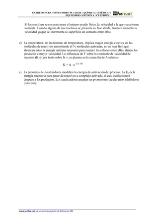 EXTREMADURA / SEPTIEMBRE 99. LOGSE / QUÍMICA / CINÉTICA Y
EQUILIBRIO / OPCIÓN A / CUESTIÓN 1
www.profes.net es un servicio gratuito de Ediciones SM
Si los reactivos se encuentranen el mismo estado físico, la velocidad a la que reaccionan
aumenta. Cuando alguno de los reactivos se presenta en fase sólida, también aumenta la
velocidad ya que se incrementa la superficie de contacto entre ellos.
d) La temperatura: un incremento de temperatura, implica mayor energía cinética en las
moléculas de reactivos aumentando el % moléculas activadas, así es más fácil que
alcancen estas la energía mínima necesaria para romper los enlaces entre ellas, dando los
productos a mayor velocidad. La influencia de T sobre la constante de velocidad de
reacción (K) y por tanto sobre la vr se plasma en la ecuación de Arrehnius:
K = A · e -Ea /RT
e) La presencia de catalizadores modifica la energía de activacióndel proceso. La Ea es la
energía necesaria para pasar de reactivos a complejo activado, el cuál evolucionará
después a los productos. Los catalizadores pueden ser promotores (aceleran) o inhibidores
(retardan).
 
