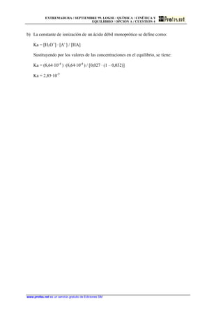 EXTREMADURA / SEPTIEMBRE 99. LOGSE / QUÍMICA / CINÉTICA Y
EQUILIBRIO / OPCIÓN A / CUESTIÓN 4
www.profes.net es un servicio gratuito de Ediciones SM
b) La constante de ionización de un ácido débil monoprótico se define como:
Ka = [H3O+
] · [A-
] / [HA]
Sustituyendo por los valores de las concentraciones en el equilibrio, se tiene:
Ka = (8,64·10-4
) ·(8,64·10-4
) / [0,027 · (1 – 0,032)]
Ka = 2,85·10-5
 
