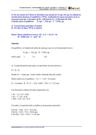 EXTREMADURA / SEPTIEMBRE 99. LOGSE / QUÍMICA / CINÉTICA Y
EQUILIBRIO / OPCIÓN A / CUESTIÓN 5
www.profes.net es un servicio gratuito de Ediciones SM
5.- En un reactor de 2 litros se introduce una mezcla de N2 (g) y H2 (g). Se calienta la
mezcla hasta alcanzar el equilibrio a 725 K. Analizados los gases presentes en él, se
encuentra que hay 1,20 moles de H2 , 1,00 mol de N2 y 0,40 moles de NH3.
Calcular para el equilibrio: N2 (g) + 3 H2 (g) D 2 NH3 (g)
a) Las presiones parciales. (1 punto)
b) El valor de Kp a 725 K. (1 punto)
Datos: Masas atómicas en u.m.a.: H = 1; C = 12; O = 16.
R = 0,082 atm · L · mol-1
· K-1
Solución:
El equilibrio y el número de moles de cada gas una vez se ha alcanzado éste es:
N2 (g) + 3 H2 (g) D 2 NH3 (g)
moles equil. 1 1,2 0,4
a) La presión parcial que ejerce un gas dentro de una mezcla es:
Pi = Xi · PT
Siendo Xi = moles gas / moles totales (llamada fracción molar)
Moles totales en el equilibrio = 1,2 + 1 + 0,4 = 2,6 moles
PT = (n totales · R · T) / V = (2,6 · 0,082 · 725) / 2 = 77,2 atm
Las fracciones molares de cada componente son:
x H2 = 1,2 / 2,6 = 0,46
x N2 = 1 / 2,6 = 0,38
x NH3 = 0,4 / 2,6 = 0,15
Con ellas y la presión total, se hallan ya las presiones parciales:
P de H2 = 0,46 · 77,2 = 35,5 atm
P de N2 = 0,38 · 77,2 = 29,36 atm
P de NH3 = 0,15 · 374,5 = 11,58 atm
 