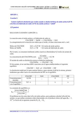 COMUNIDAD DE ARAGÓN /SEPTIEMBRE/ 2004/ LOGSE / QUÍMICA / CINÉTICA
Y EQUILIBRIO / OPCIÓN 1/CUESTIÓN 5
OPCIÓN 1.
Cuestión 5.
Calcule el pH de la disolución que resulta cuando se añaden 0,8 litros de ácido acético 0,25 M
a 0,2 litros de hidróxido de sodio 1,0 M. Ka (ácido acético) = l,8xl0-5
(2,5 puntos)
SOLUCION CUESTIÓN 5 (OPCIÓN 1)
La reacción entre el ácido acético y el hidróxido de sodio es:
CH3COOH + NaOH → CH3COONa + H2O
La estequiometría de la reacción nos indica que el ácido y la base reaccionan mol a mol:
Moles de CH3COOH 0,8 L x 0,25 M = 0,2 moles de ácido acético.
Moles de NaOH, 0,2 L x 1 M = 0,2 moles de hidróxido de sodio
Por lo tanto, se consumen totalmente ambos reactivos obteniéndose 0,2 moles de acetato de
sodio.
La concentración del CH3COONa será:
0,2 moles
0,2 M
0,8 L + 0,2 L
=
El acetato de sodio en disolución acuosa se hidroliza totalmente:
CH3COONa → CH3COO-
+ Na+
El ión acetato, al ser una base débil, reacciona con el agua estableciéndose el siguiente
equilibrio:
CH3COO-
+ H2O CH3COOH + OH-
La disolución tendrá por lo tanto carácter básico y para calcular el pH de la misma, primero
tendremos que saber cual es la concentración de OH-
en el equilibrio.
CH3COO-
H2O CH3COOH OH-
Concentraciones
iniciales
0,2 M _ 0 0
Concentraciones
en el equilibrio
0,2 - x x x
La constante de equillibrio es:
[ ] -
3
b -
3
CH COOH OH
K =
CH COO
⎡ ⎤⎣ ⎦
⎡ ⎤⎣ ⎦
El problema nos da como dato la Ka de ácido acético, pero podemos calcular la Kb del ión
acetato, ya que ambas constantes están relacionadas con el producto iónico del agua (Kw = 1.
10-14
) a través de la siguiente ecuación: b a wK .K = K
www.profes.net es un servicio gratuito de Ediciones SM
 