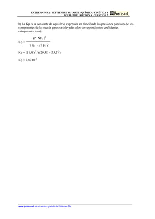 EXTREMADURA / SEPTIEMBRE 99. LOGSE / QUÍMICA / CINÉTICA Y
EQUILIBRIO / OPCIÓN A / CUESTIÓN 5
www.profes.net es un servicio gratuito de Ediciones SM
b) La Kp es la constante de equilibrio expresada en función de las presiones parciales de los
componentes de la mezcla gaseosa (elevadas a los correspondientes coeficientes
estequiométricos):
(P NH3 )2
Kp =
P N2 · (P H2 )3
Kp = (11,58)2
/ ((29,36) · (35,5)3
)
Kp = 2,87·10-6
 
