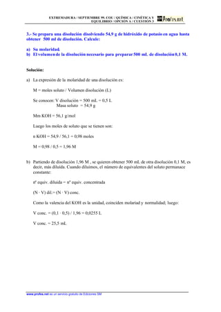 EXTREMADURA / SEPTIEMBRE 99. COU / QUÍMICA / CINÉTICA Y
EQUILIBRIO / OPCIÓN A / CUESTIÓN 3
www.profes.net es un servicio gratuito de Ediciones SM
3.- Se prepara una disolución disolviendo 54,9 g de hidróxido de potasio en agua hasta
obtener 500 ml de disolución. Calcule:
a) Su molaridad.
b) El volumende la disolución necesario para preparar500 mL de disolución0,1 M.
Solución:
a) La expresión de la molaridad de una disolución es:
M = moles soluto / Volumen disolución (L)
Se conocen: V disolución = 500 mL = 0,5 L
Masa soluto = 54,9 g
Mm KOH = 56,1 g/mol
Luego los moles de soluto que se tienen son:
n KOH = 54,9 / 56,1 = 0,98 moles
M = 0,98 / 0,5 = 1,96 M
b) Partiendo de disolución 1,96 M , se quieren obtener 500 mL de otra disolución 0,1 M, es
decir, más diluída. Cuando diluimos, el número de equivalentes del soluto permanace
constante:
nº equiv. diluida = nº equiv. concentrada
(N · V) dil.= (N · V) conc.
Como la valencia del KOH es la unidad, coinciden molariad y normalidad; luego:
V conc. = (0,1 · 0,5) / 1,96 = 0,0255 L
V conc. = 25,5 mL
 