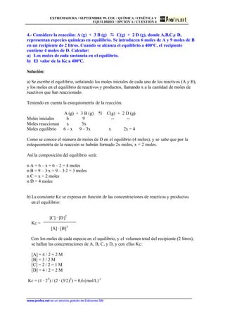 EXTREMADURA / SEPTIEMBRE 99. COU / QUÍMICA / CINÉTICA Y
EQUILIBRIO / OPCIÓN A / CUESTIÓN 4
www.profes.net es un servicio gratuito de Ediciones SM
4.- Considere la reacción: A (g) + 3 B (g) D C(g) + 2 D (g), donde A,B,C,y D,
representan especies químicas en equilibrio. Se introducen 6 moles de A y 9 moles de B
en un recipiente de 2 litros. Cuando se alcanza el equilibrio a 400ºC, el recipiente
contiene 4 moles de D. Calcular:
a) Los moles de cada sustancia en el equilibrio.
b) El valor de la Kc a 400ºC.
Solución:
a) Se escribe el equilibrio, señalando los moles iniciales de cada uno de los reactivos (A y B),
y los moles en el equilibrio de reactivos y productos, llamando x a la cantidad de moles de
reactivos que han reaccionado.
Teniendo en cuenta la estequiometría de la reacción.
A (g) + 3 B (g) D C(g) + 2 D (g)
Moles iniciales 6 9 -- --
Moles reaccionan x 3x
Moles equilibrio 6 – x 9 – 3x x 2x = 4
Como se conoce el número de moles de D en el equilibrio (4 moles), y se sabe que por la
estequiometría de la reacción se habrán formado 2x moles, x = 2 moles.
Así la composición del equilibrio será:
n A = 6 – x = 6 – 2 = 4 moles
n B = 9 – 3·x = 9 – 3·2 = 3 moles
n C = x = 2 moles
n D = 4 moles
b) La constante Kc se expresa en función de las concentraciones de reactivos y productos
en el equilibrio:
[C] · [D]2
Kc =
[A] · [B]3
Con los moles de cada especie en el equilibrio, y el volumen total del recipiente (2 litros),
se hallan las concentraciones de A, B, C, y D, y con ellas Kc:
[A] = 4 / 2 = 2 M
[B] = 3 / 2 M
[C] = 2 / 2 = 1 M
[D] = 4 / 2 = 2 M
Kc = (1 · 22
) / (2 · (3/2)3
) = 0,6 (mol/L)-1
 