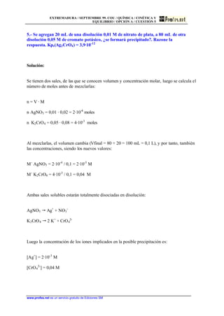 EXTREMADURA / SEPTIEMBRE 99. COU / QUÍMICA / CINÉTICA Y
EQUILIBRIO / OPCIÓN A / CUESTIÓN 5
www.profes.net es un servicio gratuito de Ediciones SM
5.- Se agregan 20 mL de una disolución 0,01 M de nitrato de plata, a 80 mL de otra
disolución 0,05 M de cromato potásico, ¿se formará precipitado?. Razone la
respuesta. Kps(Ag2CrO4) = 3,9·10-12
Solución:
Se tienen dos sales, de las que se conocen volumen y concentración molar, luego se calcula el
número de moles antes de mezclarlas:
n = V · M
n AgNO3 = 0,01 · 0,02 = 2·10-4
moles
n K2CrO4 = 0,05 · 0,08 = 4·10-3
moles
Al mezclarlas, el volumen cambia (Vfinal = 80 + 20 = 100 mL = 0,1 L), y por tanto, también
las concentraciones, siendo los nuevos valores:
M´ AgNO3 = 2·10-4
/ 0,1 = 2·10-3
M
M´ K2CrO4 = 4·10-3
/ 0,1 = 0,04 M
Ambas sales solubles estarán totalmente disociadas en disolución:
AgNO3  Ag+
+ NO3
-
K2CrO4  2 K+
+ CrO4
2-
Luego la concentración de los iones implicados en la posible precipitación es:
[Ag+
] = 2·10-3
M
[CrO4
2-
] = 0,04 M
 