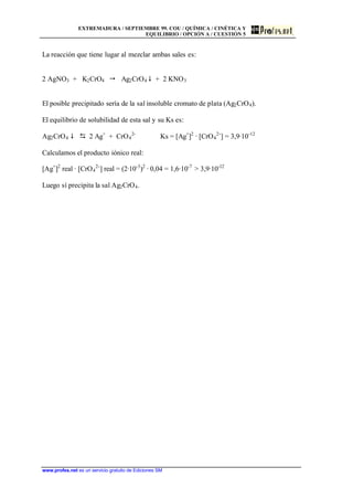 EXTREMADURA / SEPTIEMBRE 99. COU / QUÍMICA / CINÉTICA Y
EQUILIBRIO / OPCIÓN A / CUESTIÓN 5
www.profes.net es un servicio gratuito de Ediciones SM
La reacción que tiene lugar al mezclar ambas sales es:
2 AgNO3 + K2CrO4  Ag2CrO4 $ + 2 KNO3
El posible precipitado sería de la sal insoluble cromato de plata (Ag2CrO4).
El equilibrio de solubilidad de esta sal y su Ks es:
Ag2CrO4 $ D 2 Ag+
+ CrO4
2-
Ks = [Ag+
]2
· [CrO4
2-
] = 3,9·10-12
Calculamos el producto iónico real:
[Ag+
]2
real · [CrO4
2-
] real = (2·10-3
)2
· 0,04 = 1,6·10-7
 3,9·10-12
Luego sí precipita la sal Ag2CrO4.
 