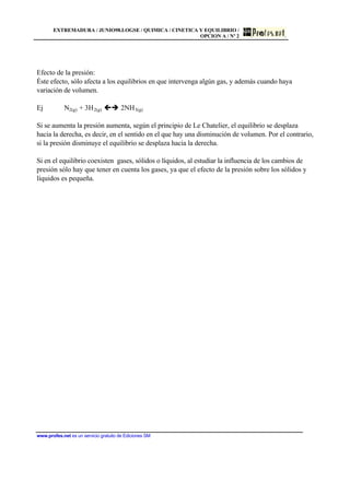 EXTREMADURA / JUNIO98.LOGSE / QUIMICA / CINETICA Y EQUILIBRIO /
OPCION A / Nº 2
www.profes.net es un servicio gratuito de Ediciones SM
Efecto de la presión:
Éste efecto, sólo afecta a los equilibrios en que intervenga algún gas, y además cuando haya
variación de volumen.
Ej N2(g) + 3H2(g) çè 2NH3(g)
Si se aumenta la presión aumenta, según el principio de Le Chatelier, el equilibrio se desplaza
hacia la derecha, es decir, en el sentido en el que hay una disminución de volumen. Por el contrario,
si la presión disminuye el equilibrio se desplaza hacia la derecha.
Si en el equilibrio coexisten gases, sólidos o líquidos, al estudiar la influencia de los cambios de
presión sólo hay que tener en cuenta los gases, ya que el efecto de la presión sobre los sólidos y
líquidos es pequeña.
 