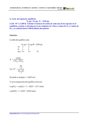 EXTREMADURA / JUNIO98.COU / QUIMICA / CINÉTICA Y EQUILIBRIO / OPCION
A / Nº 4
www.profes.net es un servicio gratuito de Ediciones SM
4.- La Kc del siguiente equilibrio:
N2 (g) + O2 (g)  2NO (g)
es 8,8 10-4
a 2.200 K. Calcular el número de moles de cada una de las especies en el
equilibrio, cuando se introducen en un recipiente de 1 litro, 2 moles de N2 y 2 moles de
O2, y se calienta hasta 2.200 K.(Hasta dos puntos)
Solución:
La tabla del equilibrio sería:
N2 (g) + O2 (g) ß 2NO (g)
no 2 2
nr x x
neq 2-x 2-x 2x
Kc =
[NO]eq
2
[N2 ]eq ⋅[O2 ]eq
8,8 ⋅10
−4
=
4x2
1
(2 − x)
2
1
De donde se despeja x = 0,029 mol
Y así la composición del equilibrio sería esta:
n eq(N2) = n eq(O2) = 2 – 0,029 = 1,971 moles
n eq(NO) = 2 · 0,029 = 0,058 moles
 
