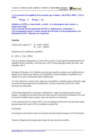 GALICIA / JUNIO 00. LOGSE / QUÍMICA / CINETICA Y EQUILIBRIO / OPCION A
/ CUESTIÓN 1
www.profes.net es un servicio gratuito de Ediciones SM
1.- La constante de equilibrio de la reacción que se indica , vale 0’022 a 200ºC y 34’2 a
500ºC .
PCl5(g) D PCl3(g) + Cl2
a)Indicar si el PCl5, es mas estable , es decir , si se descompone más o menos , a
temperatura baja.
b)¿La reacción de descomposición del PCl5 es endotérmica o exotérmica ?.
c)¿Corresponderá mayor o menor energía de activación a la descomposición o a la
formación de PCl5? .Razonar las respuestas.
Solución:
Valores de K según la T: K = 0,022 (200ºC)
K = 34,2 (500ºC)
Expresíon de la constante de equilibrio:
K = [PCl 3] · [Cl2] / [PCl5]
a) Si se aumenta la temperatura, el valor de K es mayor, lo que significa desplazamiento del
equilibrio hacia la derecha, y esto hace que el PCl5 se descomponga siendo, por tanto, más
inestable a alta T.
b) Según el Principio ce Le Chatelier ,que dice que cuando se produce una modificación en
alguno de los factores que influyen en el equilibrio el sistema desplaza el equilibrio en el
sentido en el cual se contrarreste dicha modificación.
A T más alta la K es mayor lo que indica que el equilibrio se desplaza hacia la derecha, luego
la reacción de descomposición es endotérmica. En estas reacciones (DH0) las T altas
favorecenel rendimiento.
c) En la descomposición la reacción es endotérmica , luego los productos poseen mayor
energía , la energía de activación (Ea) será mayor que en la reacción de formación en la cual
los reactivos tendrán mayor energía , pues esta reacción es exotermica.
La Ea´ para pasar de los reactivos,PCl3 y Cl2 al complejo de activación será por tanto menor
que para pasar del reactivo PCl5 al complejo activado (Ea).
Conclusión:
La energía de activaciónes mayor en el proceso de descomposiciónque en el de formación.
Veamos el diagrama de energías aproximado de esta reacción reversible:
 