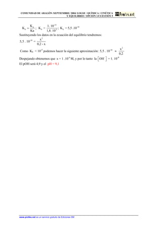 COMUNIDAD DE ARAGÓN /SEPTIEMBRE/ 2004/ LOGSE / QUÍMICA / CINÉTICA
Y EQUILIBRIO / OPCIÓN 1/CUESTIÓN 5
w
b
K
K
Ka
= ;
-14
-10
b b-5
1. 10
K = ; K = 5,5 .10
1,8. 10
Sustituyendo los datos en la ecuación del equilibrio tendremos:
2
-10 x
5,5 . 10 =
0,2 - x
Como Kb < 10-5
podemos hacer la siguiente aproximación:
2
-10 x
5,5 . 10
0,2
≈
Despejando obtenemos que M, y por lo tanto la-9
x = 1 .10 -
OH⎡ ⎤⎣ ⎦ = 1. 10-9
El pOH será 4,9 y el pH = 9,1
www.profes.net es un servicio gratuito de Ediciones SM
 