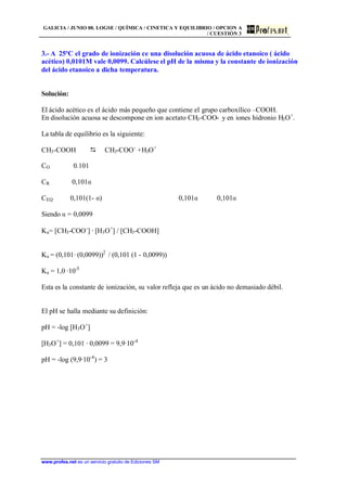 GALICIA / JUNIO 00. LOGSE / QUÍMICA / CINETICA Y EQUILIBRIO / OPCION A
/ CUESTIÓN 3
www.profes.net es un servicio gratuito de Ediciones SM
3.- A 25ºC el grado de ionización ce una disolución acuosa de ácido etanoico ( ácido
acético) 0,0101M vale 0,0099. Calcúlese el pH de la misma y la constante de ionización
del ácido etanoico a dicha temperatura.
Solución:
El ácido acético es el ácido más pequeño que contiene el grupo carboxílico –COOH.
En disolución acuosa se descompone en ion acetato CH3-COO- y en iones hidronio H3O+
.
La tabla de equilibrio es la siguiente:
CH3-COOH D CH3-COO-
+H3O+
CO 0.101
CR 0,101a
CEQ 0,101(1- a) 0,101a 0,101a
Siendo a = 0,0099
Ka= [CH3-COO-
] · [H3O+
] / [CH3-COOH]
Ka = (0,101· (0,0099))2
/ (0,101 (1 - 0,0099))
Ka = 1,0 ·10-5
Esta es la constante de ionización, su valor refleja que es un ácido no demasiado débil.
El pH se halla mediante su definición:
pH = -log [H3O+
]
[H3O+
] = 0,101 · 0,0099 = 9,9·10-4
pH = -log (9,9·10-4
) = 3
 