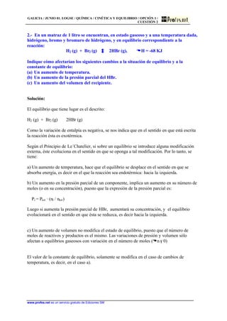GALICIA / JUNIO 01. LOGSE / QUÍMICA / CINÉTICA Y EQUILIBRIO / OPCIÓN 1 /
CUESTIÓN 2
www.profes.net es un servicio gratuito de Ediciones SM
2.- En un matraz de 1 litro se encuentran, en estado gaseoso y a una temperatura dada,
hidrógeno, bromo y bromuro de hidrógeno, y en equilibrio correspondiente a la
reacción:
H2 (g) + Br2 (g) 2HBr (g), DDH = -68 KJ
Indique cómo afectarían los siguientes cambios a la situación de equilibrio y a la
constante de equilibrio:
(a) Un aumento de temperatura.
(b) Un aumento de la presión parcial del HBr.
(c) Un aumento del volumen del recipiente.
Solución:
El equilibrio que tiene lugar es el descrito:
H2 (g) + Br2 (g) 2HBr (g)
Como la variación de entalpía es negativa, se nos indica que en el sentido en que está escrita
la reacción ésta es exotérmica.
Según el Principio de Le´Chatelier, si sobre un equilibrio se introduce alguna modificación
externa, éste evoluciona en el sentido en que se oponga a tal modificación. Por lo tanto, se
tiene:
a) Un aumento de temperatura, hace que el equilibrio se desplace en el sentido en que se
absorba energía, es decir en el que la reacción sea endotérmica: hacia la izquierda.
b) Un aumento en la presión parcial de un componente, implica un aumento en su número de
moles (o en su concentración), puesto que la expresión de la presión parcial es:
Pi = Ptot · (ni / ntot)
Luego si aumenta la presión parcial de HBr, aumentará su concentración, y el equilibrio
evolucionará en el sentido en que ésta se reduzca, es decir hacia la izquierda.
c) Un aumento de volumen no modifica el estado de equilibrio, puesto que el número de
moles de reactivos y productos es el mismo. Las variaciones de presión y volumen sólo
afectan a equilibrios gaseosos con variación en el número de moles (Dn γ 0)
El valor de la constante de equilibrio, solamente se modifica en el caso de cambios de
temperatura, es decir, en el caso a).
 