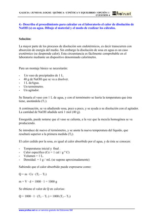GALICIA / JUNIO 01. LOGSE / QUÍMICA / CINÉTICA Y EQUILIBRIO / OPCIÓN 1 /
CUESTIÓN 4
www.profes.net es un servicio gratuito de Ediciones SM
4.- Describa el procedimiento para calcular en el laboratorio el calor de disolución de
NaOH (s) en agua. Dibuje el material y el modo de realizar los cálculos.
Solución:
La mayor parte de los procesos de disolución son endotérmicos, es decir transcurren con
absorción de energía del medio. Sin embargo la disolución de sosa en agua es un caso
exotérmico (se desprende calor). Esta circunstancia es fácilmente comprobable en el
laboratorio mediante un dispositivo denominado calorímetro.
Para un montaje básico se necesitarán:
- Un vaso de precipitados de 1 L.
- 40 g de NaOH que se va a disolver.
- 1 L deAgua.
- Un termómetro.
- Un agitador.
Se llenaría el vaso con 1 L de agua, y con el termómetro se leería la temperatura que ésta
tiene, anotándola (T1).
A continuación, se va añadiendo sosa, poco a poco, y se ayuda a su disolución con el agitador.
La cantidad de NaOH añadida será 1 mol (40 g).
Enseguida, puede notarse que el vaso se calienta, a la vez que la mezcla homogénea se va
produciendo.
Se introduce de nuevo el termómetro, y se anota la nueva temperatura del líquido, que
resultará superior a la primera medida (T2).
El calor cedido por la sosa, es igual al calor absorbido por el agua, y de ésta se conocen:
- Temperaturas inicial y final .
- Calor específico (Ce = 1 cal / g º C)
- Volumen = 1 L.
- Densidad. = 1 g / mL (se supone aproximadamente)
Sabiendo que el calor absorbido puede expresarse como:
Q = m · Ce · (T2 – T1)
m = V · d = 1000 · 1 = 1000 g
Se obtiene el valor de Q en calorias:
Q = 1000 · 1 · (T2 – T1 ) = 1000 (T2 - T1)
 
