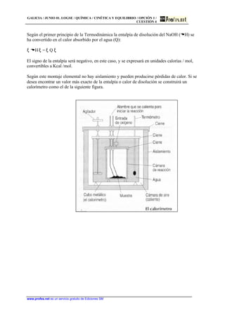 GALICIA / JUNIO 01. LOGSE / QUÍMICA / CINÉTICA Y EQUILIBRIO / OPCIÓN 1 /
CUESTIÓN 4
www.profes.net es un servicio gratuito de Ediciones SM
Según el primer principio de la Termodinámica la entalpía de disolución del NaOH (DH) se
ha convertido en el calor absorbido por el agua (Q):
ξ DH ξ = ξ Q ξ
El signo de la entalpía será negativo, en este caso, y se expresará en unidades calorías / mol,
convertibles a Kcal /mol.
Según este montaje elemental no hay aislamiento y pueden producirse pérdidas de calor. Si se
desea encontrar un valor más exacto de la entalpía o calor de disolución se construirá un
calorímetro como el de la siguiente figura.
 