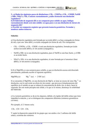 GALICIA / JUNIO 01. COU / QUÍMICA / CINÉTICA Y EQUILIBRIO / OPCIÓN 1 /
CUESTIÓN 2
www.profes.net es un servicio gratuito de Ediciones SM
2.- a) Dados los siguientes pares de disoluciones: CH3 – COONa y CH3 – COOH; NaOH
y HBr; NH4Cl y NH3. Conteste razonadamente ¿cuáles formarán una disolución
reguladora?
b) El hidróxido de magnesio (II) es un compuesto poco soluble en agua. Indique
razonadamente dónde será más soluble: en agua pura o en una disolución de cloruro de
magnesio (II)?
c) Escribir un compuesto orgánico que presente isomería geométrica. Formular y
nombrar ambos isómeros.
Solución:
a) Una disolución reguladora está formada por un ácido débil y su base conjugada (en forma
de sal), o por una base débil y su ácido conjugado (en forma de sal). Por consiguiente:
- CH3 – COONa y CH3 – COOH: sí será una disolución reguladora, formada por ácido
acético (un ácido débil) y el ión acetato (conjugado).ç
- NaOH y HBr: no es una disolución reguladora, pues el NaOH es una base fuerte, y el HBr
es un ácido fuerte.
- NH4Cl y NH3: sí es una disolución reguladora, al estar formada por el amoníaco (base
débil) y el ión amonio (conjugado).
b) Si el Mg(OH)2 es una sustancia poco soluble, es que en disolución acuosa está disociado
parcialmente, pudiendo escribir el siguiente equilibrio:
Mg(OH)2 (s) Mg 2+
(ac) + 2 OH-
(ac)
Si se encuentra el Mg(OH)2 en una disolución de MgCl2, se tiene un exceso de iones Mg 2+
en
disolución, con lo cual existe un efecto de ión común , que provoca el desplazamiento del
equilibrio en el sentido en que se reduzca la concentración de dicho ión, es decir, hacia la
izquierda. De este modo precipita más sólido, o lo que es lo mismo, disminuye la solubilidad
del hidróxido.
c) La isomería geométrica se da en los alquenos, debido a la rigidez del doble enlace que tiene
impedida la rotación, y así se distinguen dos compuestos diferentes (isómeros geométricos
cis-trans).
Por ejemplo, el 2- buteno sería:
CH3 – CH = CH – CH3
Y según la disposición espacial de los grupos que van unidos a los 2 carbonos del doble
enlace, existirían dos isómeros.
 