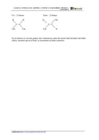 GALICIA / JUNIO 01. COU / QUÍMICA / CINÉTICA Y EQUILIBRIO / OPCIÓN 1 /
CUESTIÓN 2
www.profes.net es un servicio gratuito de Ediciones SM
Cis – 2- buteno Trans – 2- buteno
H H H CH3
C = C C = C
CH3 CH3 CH3 H
En el isómero cis, los dos grupos más voluminosos están del mismo lado del plano del doble
enlace, mientras que en el trans, se encuentran en lados contrarios.
 