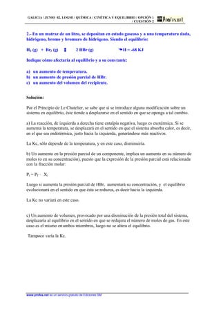 GALICIA / JUNIO 02. LOGSE / QUÍMICA / CINÉTICA Y EQUILIBRIO / OPCIÓN 1
/ CUESTIÓN 2
www.profes.net es un servicio gratuito de Ediciones SM
2.- En un matraz de un litro, se depositan en estado gaseoso y a una temperatura dada,
hidrógeno, bromo y bromuro de hidrógeno. Siendo el equilibrio:
H2 (g) + Br2 (g) 2 HBr (g) DDH = -68 KJ
Indique cómo afectaría al equilibrio y a su constante:
a) un aumento de temperatura.
b) un aumento de presión parcial de HBr.
c) un aumento del volumen del recipiente.
Solución:
Por el Principio de Le Chatelier, se sabe que si se introduce alguna modificación sobre un
sistema en equilibrio, éste tiende a desplazarse en el sentido en que se oponga a tal cambio.
a) La reacción, de izquierda a derecha tiene entalpía negativa, luego es exotérmica. Si se
aumenta la temperatura, se desplazará en el sentido en que el sistema absorba calor, es decir,
en el que sea endotérmica, justo hacia la izquierda, generándose más reactivos.
La Kc, sólo depende de la temperatura, y en este caso, disminuiría.
b) Un aumento en la presión parcial de un componente, implica un aumento en su número de
moles (o en su concentración), puesto que la expresión de la presión parcial está relacionada
con la fracción molar:
Pi = PT · Xi
Luego si aumenta la presión parcial de HBr, aumentará su concentración, y el equilibrio
evolucionará en el sentido en que ésta se reduzca, es decir hacia la izquierda.
La Kc no variará en este caso.
c) Un aumento de volumen, provocado por una disminución de la presión total del sistema,
desplazaría al equilibrio en el sentido en que se redujera el número de moles de gas. En este
caso es el mismo en ambos miembros, luego no se altera el equilibrio.
Tampoco varía la Kc.
 