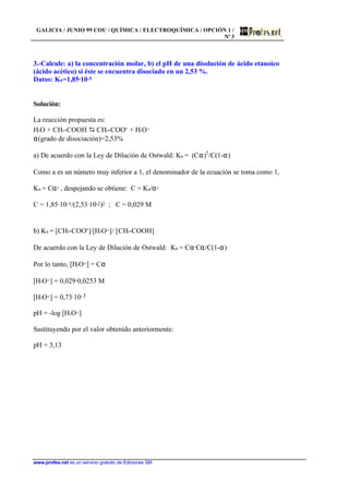 GALICIA / JUNIO 99 COU / QUÍMICA / ELECTROQUÍMICA / OPCIÓN 1 /
Nº 3
www.profes.net es un servicio gratuito de Ediciones SM
3.-Calcule: a) la concentración molar, b) el pH de una disolución de ácido etanoico
(ácido acético) si éste se encuentra disociado en un 2,53 %.
Datos: Ka=1,85·10-5
Solución:
La reacción propuesta es:
H2O + CH3-COOH D CH3-COO- + H3O+
α(grado de disociación)=2,53%
a) De acuerdo con la Ley de Dilución de Ostwald: Ka = (Cα)2
/C(1-α)
Como a es un número muy inferior a 1, el denominador de la ecuación se toma como 1,
Ka = Cα2 , despejando se obtiene: C = Ka/α2
C = 1,85·10-5/(2,53·10-2)2 ; C = 0,029 M
b) Ka = [CH3-COO-]·[H3O+]/ [CH3-COOH]
De acuerdo con la Ley de Dilución de Ostwald: Ka = Cα·Cα/C(1-α)
Por lo tanto, [H3O+] = Cα
[H3O+] = 0,029·0,0253 M
[H3O+] = 0,73·10-3
pH = -log [H3O+]
Sustituyendo por el valor obtenido anteriormente:
pH = 3,13
 