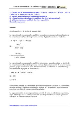 GALICIA / SEPTIEMBRE 00. COU / QUÍMICA / CINÉTICA Y EQUILIBRIO /
OPCIÓN I / EJERCICIO 1
www.profes.net es un servicio gratuito de Ediciones SM
1.- En cada una de las siguientes reacciones: 2 NO (g) + O2 (g) D 2 NO2 (g) DH  0
2 BaO2 (s) D 2 BaO (s) + O2 (g) DH  0
a) Escriba la expresión de las constantes de equilibrio.
b) ¿En qué sentido se desplazará el equilibrio si se eleva la temperatura?.
c) ¿Cómo evoluciona el equilibrio si se eleva la presión?.
Razone las respuestas.
Solución:
a) Aplicando la Ley de Acción de Masas (LAM):
La expresión de la constante de los equilibrios homogéneos se pueden realizar en función de
las concentraciones (Kc) o de las presiones parciales (Kp) de los reactivos y productos.
2 NO (g) + O2 (g) D 2 NO2 (g)
[NO2]2
Kc =
[NO]2
· [O2]
(P NO2)2
Kp =
(P NO)2
· (P O2)
La expresión de la constante de los equilibrios heterogéneos se pueden realizar en función de
las concentraciones (Kc) o de las presiones parciales (Kp) exclusivamente de los componentes
gaseosos, ya que los sólidos al ser su densidad constante, lo es también su concentración, y
esta se encuentra englogada en el valor de la K.
2 BaO2 (s) D 2 BaO (s) + O2 (g)
Kc = [O2]
Kp = P O2
b) La primera reacción, de combinación del dióxido de nitrógeno y oxígeno, es exotérmica y,
por tanto, según el Principio de Le Chatelier, al elevar la T se desplazará hacia la izquierda
(reactivos) con objeto de contrarrestar dicha variación.
La segunda reacción, de descomposición del peróxido de bario, es endotérmica y, por tanto,
según el Principio de Le Chatelier, al elevar la T se desplazará hacia la derecha (productos)
con objeto de contrarrestar dicha variación.
 