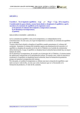 COMUNIDAD DE ARAGÓN /SEPTIEMBRE / 2004/ LOGSE / QUÍMICA / CINÉTICA
Y EQUILIBRIO /OPCIÓN 2 /CUESTIÓN 1
OPCIÓN 2.
Cuestión 1. En el siguiente equilibrio: A (g) B (g) + C (g), ∆H es negativo.
Considerando los gases ideales, razone hacia dónde se desplazará el equilibrio y qué le
sucederá a la constante de equilibrio en los siguientes casos:
a) Si aumenta el volumen del recipiente a temperatura constante.
b) Si disminuye la temperatura.
(2 puntos)
SOLUCIÓN CUESTIÓN 1 (OPCIÓN 2)
(a) La constante de equilibrio varía con la temperatura y es independiente de las
concentraciones. En este caso, en el que la temperatura es constante, la constante de equilibrio
no ve afectada.
Veamos ahora hacia donde se desplaza el equilibrio cuando aumentamos el volumen del
recipiente. Aumentar el volumen del recipiente supone una disminución de la presión y el
equilibrio se desplaza de acuerdo con la ley de Le Châtelier en el sentido de contrarrestar
dicha disminución. Luego el equilibrio se desplaza hacia la derecha hacia donde hay un mayor
número de moles.
(b) Si disminuye la temperatura, de acuerdo con el principio de Le Châtelier, el sistema tratará
de subirla para contrarrestar así la perturbación externa. En nuestro caso, cómo la reacción es
exotérmica, el equilibrio se desplazará hacia la derecha, hacia la formación de productos
porque así aumenta la temperatura del sistema.
Por otra parte, al cambiar la temperatura se obtiene una nueva situación de equilibrio y por
tanto un nuevo valor de Kc, en este caso como el proceso que se ve favorecido es la
formación de productos, el valor de Kc aumenta.
www.profes.net es un servicio gratuito de Ediciones SM
 