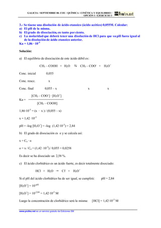 GALICIA / SEPTIEMBRE 00. COU / QUÍMICA / CINÉTICA Y EQUILIBRIO /
OPCIÓN I / EJERCICIO 3
www.profes.net es un servicio gratuito de Ediciones SM
3.- Se tiaene una disolución de ácido etanoico (ácido acético) 0,055M. Calcular:
a) El pH de la misma.
b) El grado de disociación, en tanto porciento.
c) La molaridad que deberá tener una disolución de HCl para que su pH fuera igual al
de la disolución de ácido etanoico anterior.
Ka = 1,86 · 10-5
Solución:
a) El equilibrio de disociación de este ácido débil es:
CH3 – COOH + H2O D CH3 – COO-
+ H3O+
Conc. inicial 0,055
Conc. reacc. x
Conc. final 0,055 – x x x
[CH3 – COO-
] · [H3O+
]
Ka =
[CH3 – COOH]
1,86·10-5
= (x · x ) / (0,055 – x)
x = 1,42 ·10-3
pH = -log [H3O+
] = -log (1,42·10-3
) = 2,84
b) El grado de disociación es a y se calcula así:
x = Co · a
a = x / Co = (1,42 ·10-3
) / 0,055 = 0,0258
Es decir se ha disociado un 2,58 %.
c) El ácido clorhídrico es un ácido fuerte, es decir totalmente disociado:
HCl + H2O  Cl-
+ H3O+
Si el pH del ácido clorhídrico ha de ser igual, se cumplirá: pH = 2,84
[H3O+
] = 10-pH
[H3O+
] = 10-2,84
= 1,42·10-3
M
Luego la concentración de clorhídrico será la misma: [HCl] = 1,42·10-3
M
 
