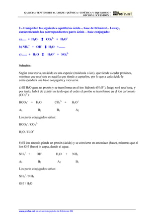 GALICIA / SEPTIEMBRE 01. LOGSE / QUÍMICA / CINÉTICA Y EQUILIBRIO /
OPCIÓN 1 / CUESTIÓN 1
www.profes.net es un servicio gratuito de Ediciones SM
1.- Completar los siguientes equilibrios ácido – base de Brönsted – Lowry,
caracterizando los correspondientes pares ácido – base conjugado:
a)...... + H2O CO3
2-
+ H3O+
b) NH4
+
+ OH-
H2O +........
c) ...... + H2O H3O+
+ SO4
2-
Solución:
Según esta teoría, un ácido es una especie (molécula o ion), que tiende a ceder protones,
mientras que una base es aquélla que tiende a captarlos; por lo que a cada ácido le
corresponderá una base conjugada y viceversa.
a) El H2O gana un protón y se transforma en el ion hidronio (H3O+
), luego será una base, y
por tanto, habrá de existir un ácido que al ceder el protón se transforme en el ion carbonato
(CO3
2-
):
HCO3
-
+ H2O CO3
2-
+ H3O+
A1 B2 B1 A2
Los pares conjugados serían:
HCO3
-
/ CO3
2-
H2O / H3O+
b) El ion amonio pierde un protón (ácido) y se convierte en amoníaco (base), mientras que el
ion OH-
(base) lo capta, dando el agua:
NH4
+
+ OH-
H2O + NH3
A1 B2 A2 B1
Los pares conjugados serían:
NH4
+
/ NH3
OH-
/ H2O
 