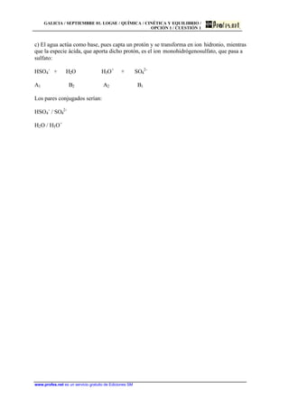 GALICIA / SEPTIEMBRE 01. LOGSE / QUÍMICA / CINÉTICA Y EQUILIBRIO /
OPCIÓN 1 / CUESTIÓN 1
www.profes.net es un servicio gratuito de Ediciones SM
c) El agua actúa como base, pues capta un protón y se transforma en ion hidronio, mientras
que la especie ácida, que aporta dicho protón, es el ion monohidrógenosulfato, que pasa a
sulfato:
HSO4
-
+ H2O H3O+
+ SO4
2-
A1 B2 A2 B1
Los pares conjugados serían:
HSO4
-
/ SO4
2-
H2O / H3O+
 
