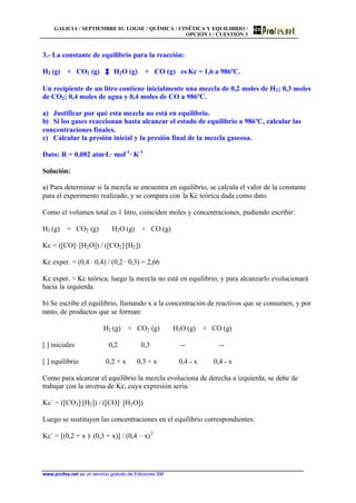 GALICIA / SEPTIEMBRE 01. LOGSE / QUÍMICA / CINÉTICA Y EQUILIBRIO /
OPCIÓN 1 / CUESTIÓN 3
www.profes.net es un servicio gratuito de Ediciones SM
3.- La constante de equilibrio para la reacción:
H2 (g) + CO2 (g) H2O (g) + CO (g) es Kc = 1,6 a 986ºC.
Un recipiente de un litro contiene inicialmente una mezcla de 0,2 moles de H2; 0,3 moles
de CO2; 0,4 moles de agua y 0,4 moles de CO a 986ºC.
a) Justificar por qué esta mezcla no está en equilibrio.
b) Si los gases reaccionan hasta alcanzar el estado de equilibrio a 986ºC, calcular las
concentraciones finales.
c) Calcular la presión inicial y la presión final de la mezcla gaseosa.
Dato: R = 0,082 atm·L· mol-1
· K-1
Solución:
a) Para determinar si la mezcla se encuentra en equilibrio, se calcula el valor de la constante
para el experimento realizado, y se compara con la Kc teórica dada como dato.
Como el volumen total es 1 litro, coinciden moles y concentraciones, pudiendo escribir:
H2 (g) + CO2 (g) H2O (g) + CO (g)
Kc = ([CO]· [H2O]) / ([CO2]·[H2])
Kc exper. = (0,4 · 0,4) / (0,2 · 0,3) = 2,66
Kc exper.  Kc teórica; luego la mezcla no está en equilibrio, y para alcanzarlo evolucionará
hacia la izquierda.
b) Se escribe el equilibrio, llamando x a la concentración de reactivos que se consumen, y por
tanto, de productos que se forman:
H2 (g) + CO2 (g) H2O (g) + CO (g)
[ ] iniciales 0,2 0,3 -- --
[ ] equilibrio 0,2 + x 0,3 + x 0,4 - x 0,4 - x
Como para alcanzar el equilibrio la mezcla evoluciona de derecha a izquierda, se debe de
trabajar con la inversa de Kc, cuya expresión sería:
Kc´ = ([CO2]·[H2]) / ([CO]· [H2O])
Luego se sustituyen las concentraciones en el equilibrio correspondientes:
Kc´ = [(0,2 + x )· (0,3 + x)] / (0,4 – x)2
 