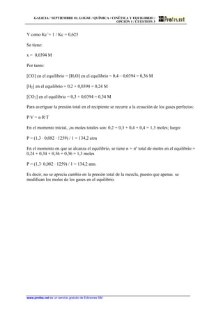 GALICIA / SEPTIEMBRE 01. LOGSE / QUÍMICA / CINÉTICA Y EQUILIBRIO /
OPCIÓN 1 / CUESTIÓN 3
www.profes.net es un servicio gratuito de Ediciones SM
Y como Kc´= 1 / Kc = 0,625
Se tiene:
x = 0,0394 M
Por tanto:
[CO] en el equilibrio = [H2O] en el equilibrio = 0,4 – 0,0394 = 0,36 M
[H2] en el equilibrio = 0,2 + 0,0394 = 0,24 M
[CO2] en el equilibrio = 0,3 + 0,0394 = 0,34 M
Para averiguar la presión total en el recipiente se recurre a la ecuación de los gases perfectos:
P·V = n·R·T
En el momento inicial, ,os moles totales son: 0,2 + 0,3 + 0,4 + 0,4 = 1,3 moles; luego:
P = (1,3 · 0,082 · 1259) / 1 = 134,2 atm
En el momento en que se alcanza el equilibrio, se tiene n = nº total de moles en el equilibrio =
0,24 + 0,34 + 0,36 + 0,36 = 1,3 moles
P = (1,3· 0,082 · 1259) / 1 = 134,2 atm.
Es decir, no se aprecia cambio en la presión total de la mezcla, puesto que apenas se
modifican los moles de los gases en el equilibrio.
 