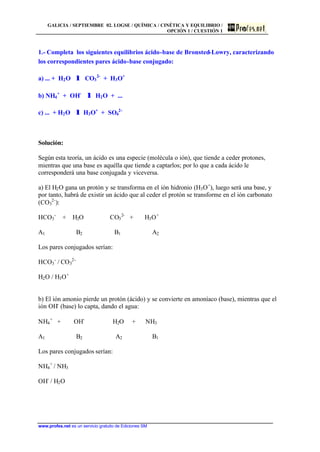 GALICIA / SEPTIEMBRE 02. LOGSE / QUÍMICA / CINÉTICA Y EQUILIBRIO /
OPCIÓN 1 / CUESTIÓN 1
www.profes.net es un servicio gratuito de Ediciones SM
1.- Completa los siguientes equilibrios ácido-base de Bronsted-Lowry, caracterizando
los correspondientes pares ácido-base conjugado:
a) ... + H2O λλ CO3
2-
+ H3O+
b) NH4
+
+ OH-
λλ H2O + ...
c) ... + H2O λλ H3O+
+ SO4
2-
Solución:
Según esta teoría, un ácido es una especie (molécula o ión), que tiende a ceder protones,
mientras que una base es aquélla que tiende a captarlos; por lo que a cada ácido le
corresponderá una base conjugada y viceversa.
a) El H2O gana un protón y se transforma en el ión hidronio (H3O+
), luego será una base, y
por tanto, habrá de existir un ácido que al ceder el protón se transforme en el ión carbonato
(CO3
2-
):
HCO3
-
+ H2O CO3
2-
+ H3O+
A1 B2 B1 A2
Los pares conjugados serían:
HCO3
-
/ CO3
2-
H2O / H3O+
b) El ión amonio pierde un protón (ácido) y se convierte en amoníaco (base), mientras que el
ión OH-
(base) lo capta, dando el agua:
NH4
+
+ OH-
H2O + NH3
A1 B2 A2 B1
Los pares conjugados serían:
NH4
+
/ NH3
OH-
/ H2O
 