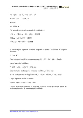 GALICIA / SEPTIEMBRE 02. LOGSE / QUÍMICA / CINÉTICA Y EQUILIBRIO /
OPCIÓN 1 / CUESTIÓN 3
www.profes.net es un servicio gratuito de Ediciones SM
Kc´ = [(0,2 + x )· (0,3 + x)] / (0,4 – x)2
Y como Kc´= 1 / Kc = 0,625
Se tiene:
x = 0,0394 M
Por tanto el correspondiente estado de equilibrio es:
[CO] eq = [H2O] eq = 0,4 – 0,0394 = 0,36 M
[H2] eq = 0,2 + 0,0394 = 0,24 M
[CO2] eq = 0,3 + 0,0394 = 0,34 M
c) Para averiguar la presión total en el recipiente se recurre a la ecuación de los gases
perfectos:
P· V=n· R· T
En el momento inicial, los moles totales son: 0,2 + 0,3 + 0,4 + 0,4 = 1,3 moles
Luego la presión inicial es :
P = (1,3 · 0,082· 1259) / 1 = 134,2 atm
En el momento final en que se alcanza elequilibrio, se tiene que:
n = nº total de moles en el equilibrio = 0,24 + 0,34 + 0,36 + 0,36 = 1,3 moles
Luego la presión final es la misma:
P = (1,3· 0,082· 1259) / 1 = 134,2 atm.
Es decir, no se aprecia cambio en la presión total de la mezcla, puesto que apenas se
modifican los moles de los gases en el equilibrio.
 