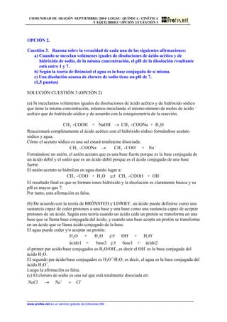 COMUNIDAD DE ARAGÓN /SEPTIEMBRE/ 2004/ LOGSE / QUÍMICA / CINÉTICA
Y EQUILIBRIO / OPCIÓN 2/CUESTIÓN 3
OPCIÓN 2.
Cuestión 3. Razona sobre la veracidad de cada una de las siguientes afirmaciones:
a) Cuando se mezclan volúmenes iguales de disoluciones de ácido acético y de
hidróxido de sodio, de la misma concentración, el pH de la disolución resultante
está entre 1 y 7.
b) Según la teoría de Brónsted el agua es la base conjugada de sí misma.
c) Una disolución acuosa de cloruro de sodio tiene un pH de 7.
(1,5 puntos)
SOLUCIÓN CUESTIÓN 3 (OPCIÓN 2)
(a) Si mezclamos volúmenes iguales de disoluciones de ácido acético y de hidróxido sódico
que tiene la misma concentración, estamos mezclando el mismo número de moles de ácido
acético que de hidróxido sódico y de acuerdo con la estequiometría de la reacción.
3 3CH -COOH + NaOH CH -COONa + H O→ 2
Reaccionará completamente el ácido acético con el hidróxido sódico formándose acetato
sódico y agua.
Cómo el acetato sódico es una sal estará totalmente disociada:
- +
3 3CH -COONa CH -COO + Na→
Formándose un anión, el anión acetato que es una base fuerte porque es la base conjugada de
un ácido débil y el sodio que es un ácido débil porque es el ácido conjugado de una base
fuerte.
El anión acetato se hidroliza en agua dando lugar a:
- -
3 2 3CH -COO + H O CH -COOH + OH
El resultado final es que se forman iones hidróxido y la disolución es claramente básica y su
pH es mayor que 7.
Por tanto, esta afirmación es falsa.
(b) De acuerdo con la teoría de BRÖNSTED y LOWRY, un ácido puede definirse como una
sustancia capaz de ceder protones a una base y una base como una sustancia capaz de aceptar
protones de un ácido. Según esta teoría cuando un ácido cede un protón se transforma en una
base que se llama base conjugada del ácido, y cuando una base acepta un protón se transforma
en un ácido que se llama ácido conjugado de la base.
El agua puede ceder y/o aceptar un protón:
- +
2 2 3H O + H O OH + H O
ácido1 + base2 base1 + ácido2
el primer par acido/base conjugados es H2O/OH-
, es decir el OH-
es la base conjugada del
ácido H2O.
El segundo par ácido/base conjugados es H3O+
/H2O, es decir, el agua es la base conjugada del
ácido H3O+
.
Luego la afirmación es falsa.
(c) El cloruro de sodio es una sal que está totalmente disociada en:
NaCl Na Cl+ −
→ +
www.profes.net es un servicio gratuito de Ediciones SM
 