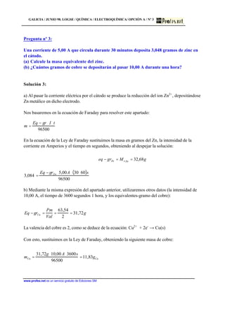 GALICIA / JUNIO 98. LOGSE / QUÍMICA / ELECTROQUÍMICA/ OPCIÓN A / Nº 3
www.profes.net es un servicio gratuito de Ediciones SM
Pregunta nº 3:
Una corriente de 5,00 A que circula durante 30 minutos deposita 3,048 gramos de zinc en
el cátodo.
(a) Calcule la masa equivalente del zinc.
(b) ¿Cuántos gramos de cobre se depositarán al pasar 10,00 A durante una hora?
Solución 3:
a) Al pasar la corriente eléctrica por el cátodo se produce la reducción del ion Zn2+
, depositándose
Zn metálico en dicho electrodo.
Nos basaremos en la ecuación de Faraday para resolver este apartado:
m =
Eq − gr ⋅ I ⋅ t
96500
En la ecuación de la Ley de Faraday sustituimos la masa en gramos del Zn, la intensidad de la
corriente en Amperios y el tiempo en segundos, obteniendo al despejar la solución:
3,084 =
Eq − grZn ⋅ 5,00A⋅ 30⋅ 60( )s
96500
b) Mediante la misma expresión del apartado anterior, utilizaremos otros datos (la intensidad de
10,00 A, el tiempo de 3600 segundos 1 hora, y los equivalentes-gramo del cobre):
Eq − grCu =
Pm
Val
=
63,54
2
= 31,72g
La valencia del cobre es 2, como se deduce de la ecuación: Cu2+
+ 2e-
→ Cu(s)
Con esto, sustituimos en la Ley de Faraday, obteniendo la siguiente masa de cobre:
mCu =
31,72g ⋅10,00 A⋅3600s
96500
=11,83gCu
gMgreq ZneZn 68,32==−
 