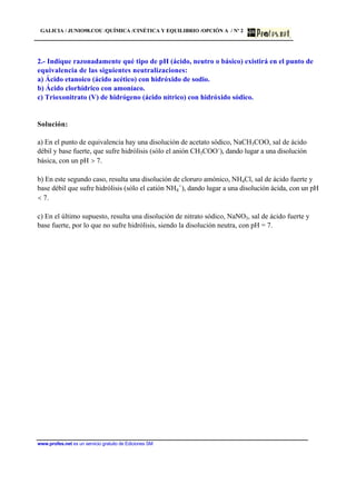 GALICIA / JUNIO98.COU /QUÍMICA /CINÉTICA Y EQUILIBRIO /OPCIÓN A / Nº 2
www.profes.net es un servicio gratuito de Ediciones SM
2.- Indique razonadamente qué tipo de pH (ácido, neutro o básico) existirá en el punto de
equivalencia de las siguientes neutralizaciones:
a) Ácido etanoico (ácido acético) con hidróxido de sodio.
b) Ácido clorhídrico con amoníaco.
c) Trioxonitrato (V) de hidrógeno (ácido nítrico) con hidróxido sódico.
Solución:
a) En el punto de equivalencia hay una disolución de acetato sódico, NaCH3COO, sal de ácido
débil y base fuerte, que sufre hidrólisis (sólo el anión CH3COO-
), dando lugar a una disolución
básica, con un pH  7.
b) En este segundo caso, resulta una disolución de cloruro amónico, NH4Cl, sal de ácido fuerte y
base débil que sufre hidrólisis (sólo el catión NH4
+
), dando lugar a una disolución ácida, con un pH
 7.
c) En el último supuesto, resulta una disolución de nitrato sódico, NaNO3, sal de ácido fuerte y
base fuerte, por lo que no sufre hidrólisis, siendo la disolución neutra, con pH = 7.
 