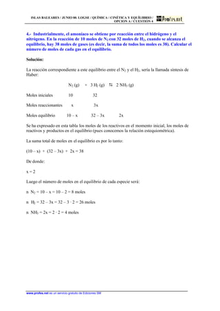 ISLAS BALEARES / JUNIO 00. LOGSE / QUÍMICA / CINÉTICA Y EQUÍLIBRIO /
OPCION A / CUESTIÓN 4
www.profes.net es un servicio gratuito de Ediciones SM
4.- Industrialmente, el amoníaco se obtiene por reacción entre el hidrógeno y el
nitrógeno. En la reacción de 10 moles de N2 con 32 moles de H2, cuando se alcanza el
equilibrio, hay 38 moles de gases (es decir, la suma de todos los moles es 38). Calcular el
número de moles de cada gas en el equilibrio.
Solución:
La reacción correspondiente a este equilibrio entre el N2 y el H2, sería la llamada síntesis de
Haber:
N2 (g) + 3 H2 (g) D 2 NH3 (g)
Moles iniciales 10 32
Moles reaccionantes x 3x
Moles equilibrio 10 – x 32 – 3x 2x
Se ha expresado en esta tabla los moles de los reactivos en el momento inicial, los moles de
reactivos y productos en el equilibrio (pues conocemos la relación estequiométrica).
La suma total de moles en el equilibrio es por lo tanto:
(10 – x) + (32 – 3x) + 2x = 38
De donde:
x = 2
Luego el número de moles en el equilibrio de cada especie será:
n N2 = 10 – x = 10 – 2 = 8 moles
n H2 = 32 – 3x = 32 – 3 · 2 = 26 moles
n NH3 = 2x = 2 · 2 = 4 moles
 