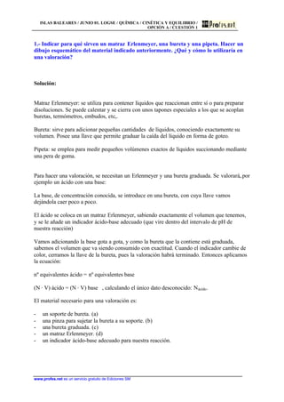 ISLAS BALEARES / JUNIO 01. LOGSE / QUÍMICA / CINÉTICA Y EQUILIBRIO /
OPCIÓN A / CUESTIÓN 1
www.profes.net es un servicio gratuito de Ediciones SM
1.- Indicar para qué sirven un matraz Erlenmeyer, una bureta y una pipeta. Hacer un
dibujo esquemático del material indicado anteriormente. ¿Qué y cómo lo utilizaría en
una valoración?
Solución:
Matraz Erlenmeyer: se utiliza para contener líquidos que reaccionan entre sí o para preparar
disoluciones. Se puede calentar y se cierra con unos tapones especiales a los que se acoplan
buretas, termómetros, embudos, etc,.
Bureta: sirve para adicionar pequeñas cantidades de líquidos, conociendo exactamente su
volumen. Posee una llave que permite graduar la caída del líquido en forma de goteo.
Pipeta: se emplea para medir pequeños volúmenes exactos de líquidos succionando mediante
una pera de goma.
Para hacer una valoración, se necesitan un Erlenmeyer y una bureta graduada. Se valorará,.por
ejemplo un ácido con una base:
La base, de concentración conocida, se introduce en una bureta, con cuya llave vamos
dejándola caer poco a poco.
El ácido se coloca en un matraz Erlenmeyer, sabiendo exactamente el volumen que tenemos,
y se le añade un indicador ácido-base adecuado (que vire dentro del intervalo de pH de
nuestra reacción)
Vamos adicionando la base gota a gota, y como la bureta que la contiene está graduada,
sabemos el volumen que va siendo consumido con exactitud. Cuando el indicador cambie de
color, cerramos la llave de la bureta, pues la valoración habrá terminado. Entonces aplicamos
la ecuación:
nº equivalentes ácido = nº equivalentes base
(N · V) ácido = (N · V) base , calculando el único dato desconocido: Nácido.
El material necesario para una valoración es:
- un soporte de bureta. (a)
- una pinza para sujetar la bureta a su soporte. (b)
- una bureta graduada. (c)
- un matraz Erlenmeyer. (d)
- un indicador ácido-base adecuado para nuestra reacción.
 