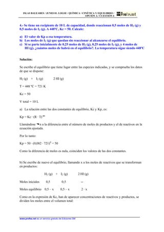 ISLAS BALEARES / JUNIO 01. LOGSE / QUÍMICA / CINÉTICA Y EQUILIBRIO /
OPCIÓN A / CUESTIÓN 4
www.profes.net es un servicio gratuito de Ediciones SM
4.- Se tiene un recipiente de 10 L de capacidad, donde reaccionan 0,5 moles de H2 (g) y
0,5 moles de I2 (g). A 448ºC, Kc = 50. Calcule:
a) El valor de Kp a esa temperatura.
b) Los moles de I2 (g) que quedan sin reaccionar al alcanzarse el equilibrio.
c) Si se parte inicialmente de 0,25 moles de H2 (g), 0,25 moles de I2 (g), y 4 moles de
HI (g), ¿cuántos moles de habrá en el equilibrio?. La temperatura sigue siendo 448ºC
Solución:
Se escribe el equilibrio que tiene lugar entre las especies indicadas, y se comprueba los datos
de que se dispone:
H2 (g) + I2 (g) 2 HI (g)
T = 448 ºC = 721 K
Kc = 50
V total = 10 L
a) La relación entre las dos constantes de equilibrio, Kc y Kp, es:
Kp = Kc · (R · T)Dn
Llamándose Dn a la diferencia entre el número de moles de productos y el de reactivos en la
ecuación ajustada.
Por lo tanto:
Kp = 50 · (0,082 · 721)0
= 50
Como la diferencia de moles es nula, coinciden los valores de las dos constantes.
b) Se escribe de nuevo el equilibrio, llamando x a los moles de reactivos que se transforman
en productos:
H2 (g) + I2 (g) 2 HI (g)
Moles iniciales 0,5 0,5 --
Moles equilibrio 0,5 – x 0,5 – x 2 · x
Como en la expresión de Kc, han de aparecer concentraciones de reactivos y productos, se
dividen los moles entre el volumen total:
 