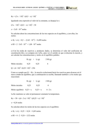 ISLAS BALEARES / JUNIO 01. LOGSE / QUÍMICA / CINÉTICA Y EQUILIBRIO /
OPCIÓN A / CUESTIÓN 4
www.profes.net es un servicio gratuito de Ediciones SM
Kc = (2·x / 10)2
/ ((0,5 – x) / 10)2
Igualando esta expresión al valor de la constante, se despeja la x:
(2·x / 10)2
/ ((0,5 – x) / 10)2
= 50
x = 5,43 · 10-4
moles
Se calculan ahora las concentraciones de las tres especies en el equilibrio, y con ellas, los
moles:
n H2 = n I2 = 0,5 - (5,43 · 10-4
) = 0,499 moles
n HI = 2 · 5,43 · 10-4
= 1,08 · 10-3
moles
c) Con los moles de reactivos y productos dados, se determina el valor del coeficiente de
cocentración (Q), y se compara con la Kc, para ver el sentido en que evoluciona la mezcla, y
así calcular las concentraciones y moles en el equilibrio pedidos:
H2 (g) + I2 (g) 2 HI (g)
Moles iniciales 0,25 0,25 4
Q = (4 / 10)2
/ (0,25 / 10)2
= 256
Como se cumple que Q  Kc , la mezcla evolucionará hacia los reactivos para alcanzar así el
nuevo estado de equilibrio, que a continuación se escribe, llamando también x a los moles que
reaccionan:
H2 (g) + I2 (g) 2 HI (g)
Moles iniciales 0,25 0,25 4
Moles equilibrio 0,25 + x 0,25 + x 4 - 2·x
La Kc mantiene su valor al permanecer constante la temperatura.
Kc = 50 = ((4 - 2·x) / 10)2
/ ((0,25 + x) / 10)2
x = 0,24 moles
Se calculan ahora los moles de las tres especies en el equilibrio:
n H2 = n I2 = 0,25 + 0,24 = 0,49 moles
n HI = 4 - 2 · 0,24 = 3,52 moles
 